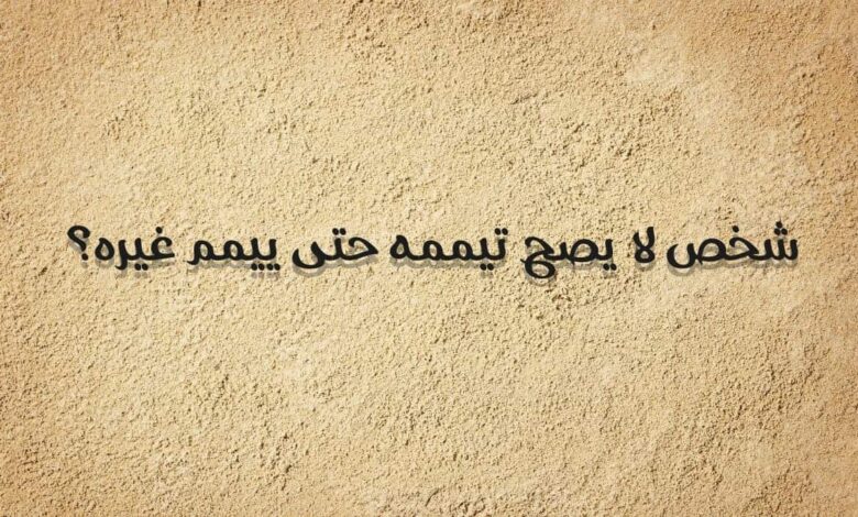 شخص لا يصح تيممه حتى ييمم غيره؟ ألغاز فقهية